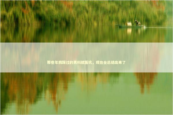 那些年我踩过的男科就医坑,现在全总结出来了 那些年我踩过的男科就医坑,现在全总结出来了 健康养生